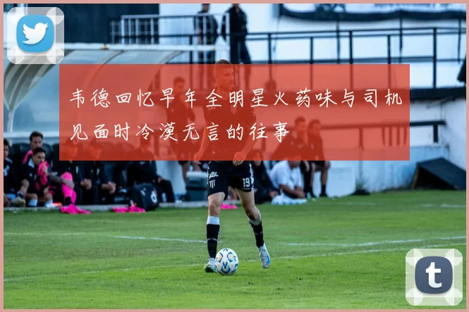 韦德回忆早年全明星火药味与司机见面时冷漠无言的往事