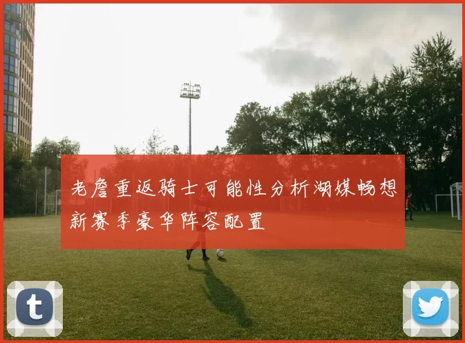 老詹重返骑士可能性分析湖媒畅想新赛季豪华阵容配置