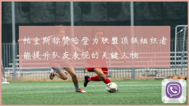 帕金斯称赞哈登为联盟顶级组织者能提升队友表现的关键人物