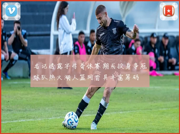 名记透露字母哥休赛期或投身争冠球队热火湖人篮网皆具丰富筹码