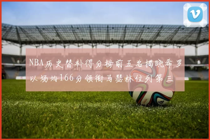 NBA历史替补得分榜前五名揭晓希罗以场均166分领衔马瑟林位列第三