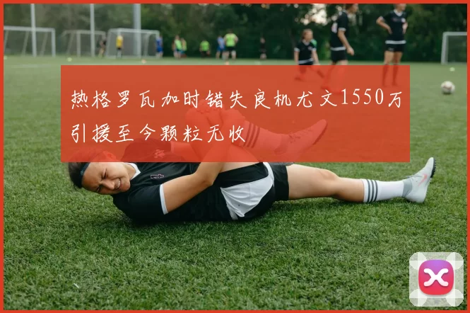 热格罗瓦加时错失良机尤文1550万引援至今颗粒无收