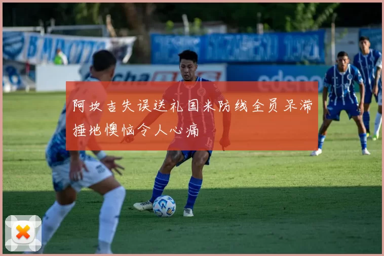 阿坎吉失误送礼国米防线全员呆滞捶地懊恼令人心痛