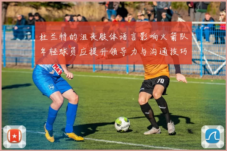 杜兰特的沮丧肢体语言影响火箭队年轻球员应提升领导力与沟通技巧