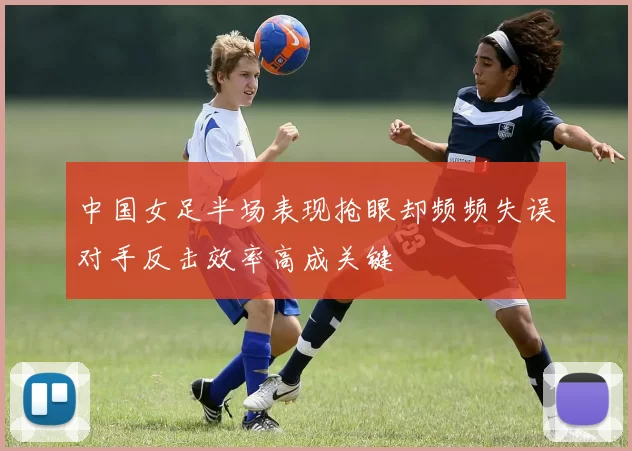 中国女足半场表现抢眼却频频失误对手反击效率高成关键