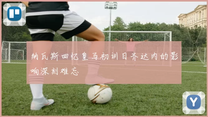 纳瓦斯回忆皇马初训日齐达内的影响深刻难忘