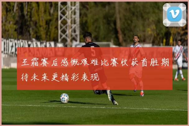 王霜赛后感慨艰难比赛收获首胜期待未来更精彩表现