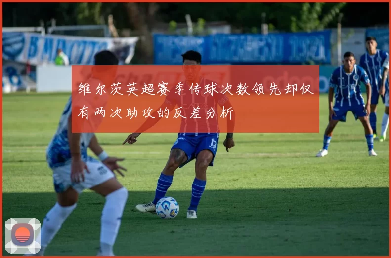 维尔茨英超赛季传球次数领先却仅有两次助攻的反差分析